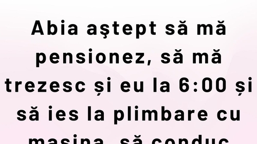 BANCUL ZILEI | Abia aștept să mă pensionez