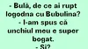 BANC | „Bulă, de ce ai rupt logodna cu Bubulina?”