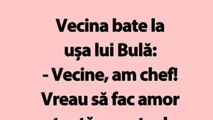 BANC | Vecina bate la ușa lui Bulă: "Vecine, am chef!"